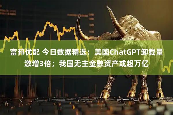 富邦优配 今日数据精选：美国ChatGPT卸载量激增3倍；我国无主金融资产或超万亿