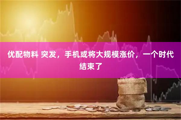 优配物料 突发，手机或将大规模涨价，一个时代结束了