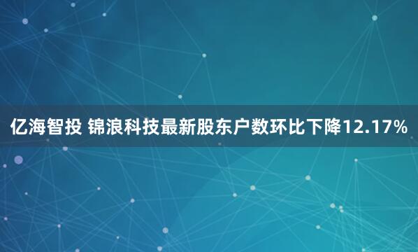 亿海智投 锦浪科技最新股东户数环比下降12.17%