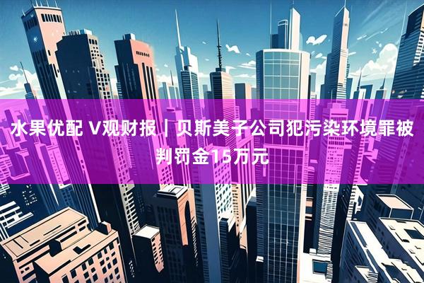 水果优配 V观财报｜贝斯美子公司犯污染环境罪被判罚金15万元