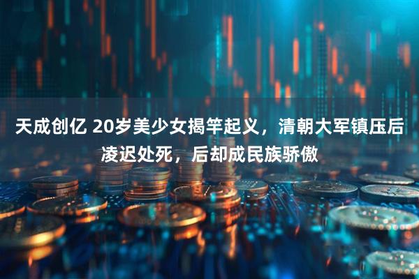 天成创亿 20岁美少女揭竿起义,清朝大军镇压后凌迟处死,后却成民族骄傲