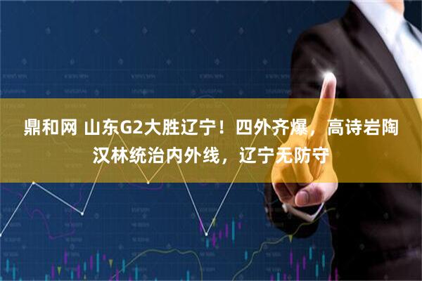 鼎和网 山东G2大胜辽宁!四外齐爆,高诗岩陶汉林统治内外线,辽宁无防守