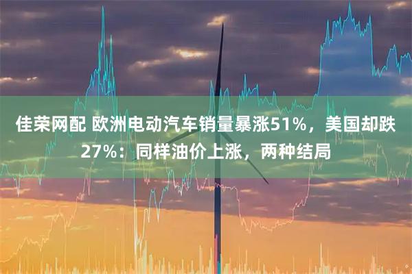 佳荣网配 欧洲电动汽车销量暴涨51%,美国却跌27%:同样油价上涨,两种结局