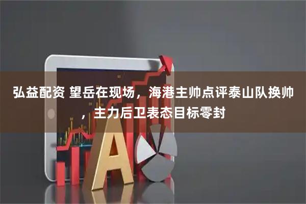 弘益配资 望岳在现场,海港主帅点评泰山队换帅,主力后卫表态目标零封