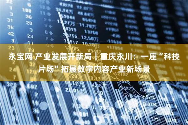 永宝网 产业发展开新局｜重庆永川：一座“科技片场”拓展数字内容产业新场景