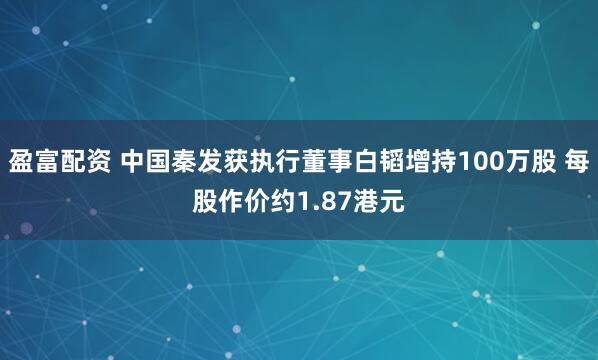 盈富配资 中国秦发获执行董事白韬增持100万股 每股作价约1.87港元